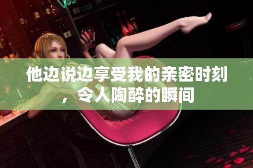他边说边享受我的亲密时刻，令人陶醉的瞬间