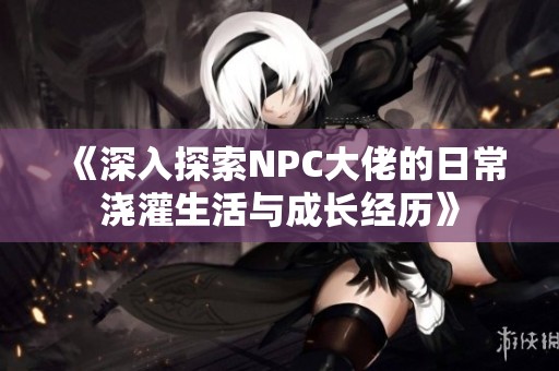 《深入探索NPC大佬的日常浇灌生活与成长经历》