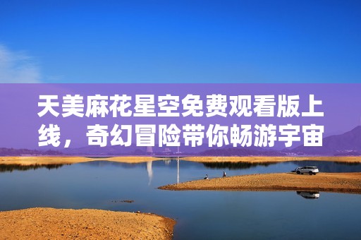 天美麻花星空免费观看版上线，奇幻冒险带你畅游宇宙奇境