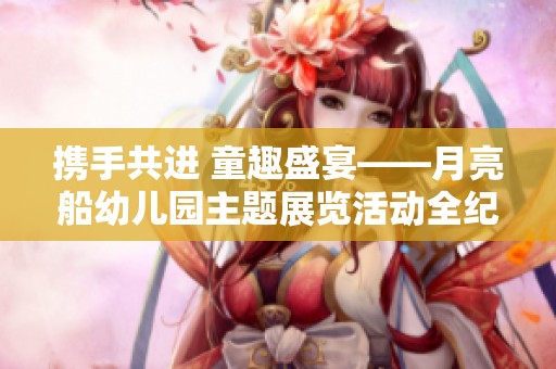 携手共进 童趣盛宴——月亮船幼儿园主题展览活动全纪实