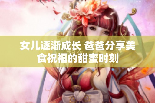 女儿逐渐成长 爸爸分享美食祝福的甜蜜时刻