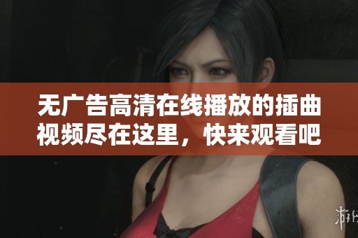 无广告高清在线播放的插曲视频尽在这里，快来观看吧