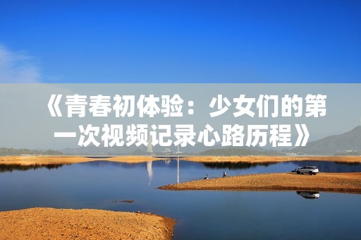 《青春初体验：少女们的第一次视频记录心路历程》