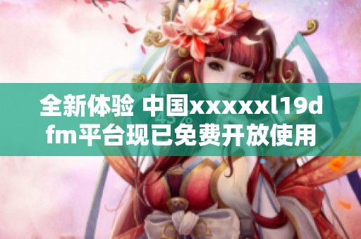 全新体验 中国xxxxxl19dfm平台现已免费开放使用