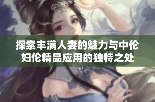 探索丰满人妻的魅力与中伦妇伦精品应用的独特之处