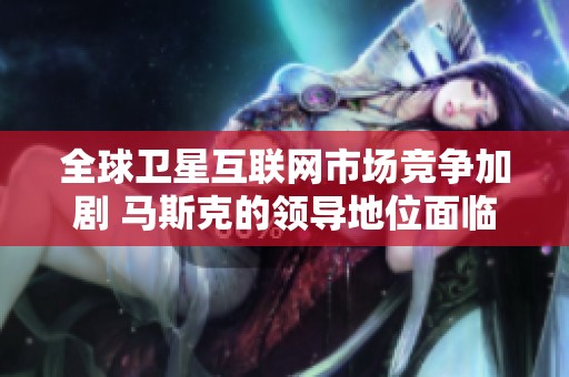 全球卫星互联网市场竞争加剧 马斯克的领导地位面临挑战