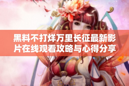 黑料不打烊万里长征最新影片在线观看攻略与心得分享