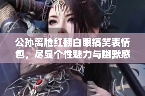 公孙离脸红翻白眼搞笑表情包，尽显个性魅力与幽默感