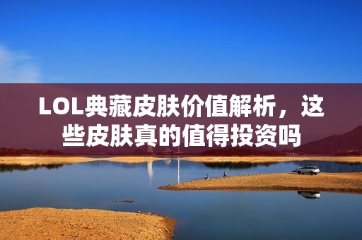 LOL典藏皮肤价值解析，这些皮肤真的值得投资吗