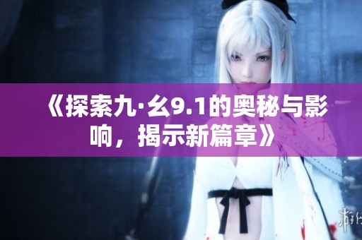 《探索九·幺9.1的奥秘与影响，揭示新篇章》