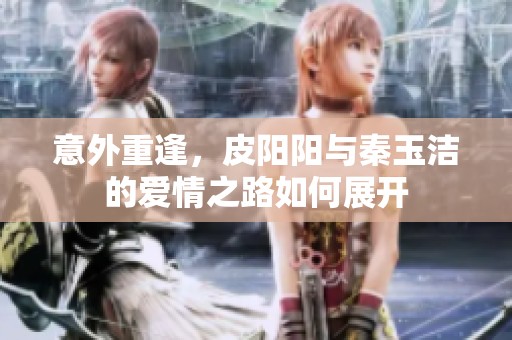 意外重逢，皮阳阳与秦玉洁的爱情之路如何展开