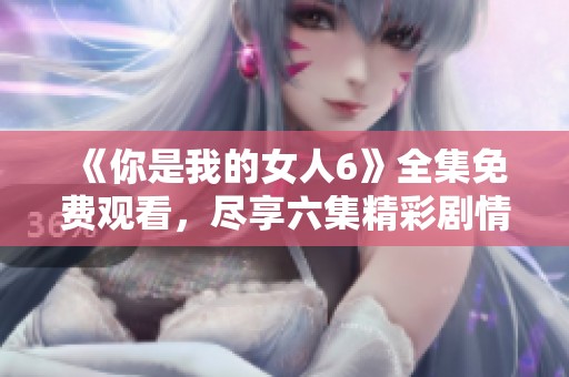 《你是我的女人6》全集免费观看，尽享六集精彩剧情与情感交织