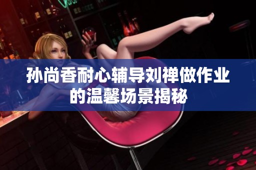 孙尚香耐心辅导刘禅做作业的温馨场景揭秘
