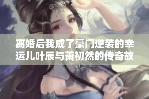 离婚后我成了豪门逆袭的幸运儿叶辰与萧初然的传奇故事