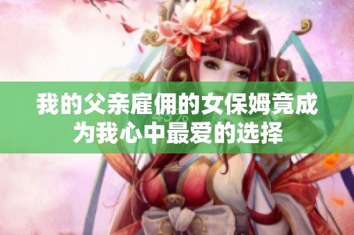 我的父亲雇佣的女保姆竟成为我心中最爱的选择