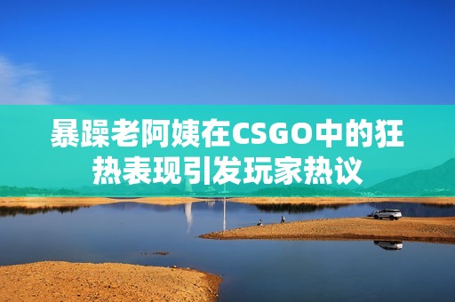 暴躁老阿姨在CSGO中的狂热表现引发玩家热议