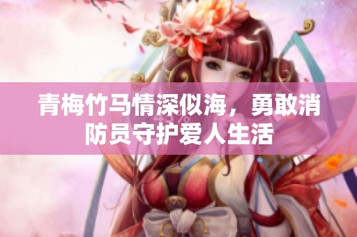 青梅竹马情深似海，勇敢消防员守护爱人生活