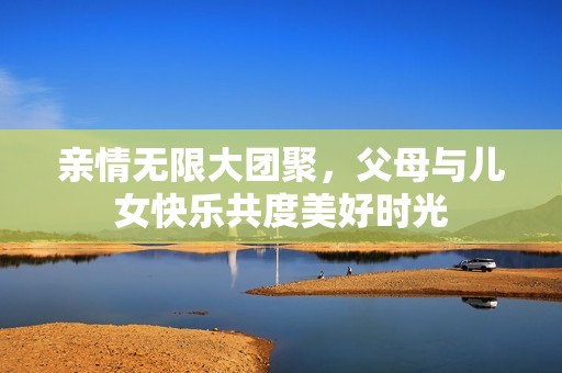 亲情无限大团聚，父母与儿女快乐共度美好时光