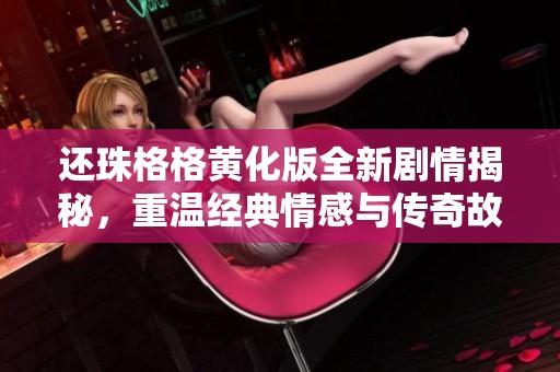 还珠格格黄化版全新剧情揭秘，重温经典情感与传奇故事