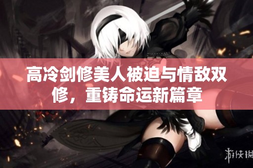 高冷剑修美人被迫与情敌双修，重铸命运新篇章