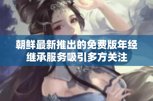 朝鲜最新推出的免费版年经继承服务吸引多方关注