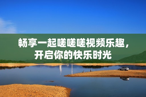 畅享一起嗟嗟嗟视频乐趣，开启你的快乐时光