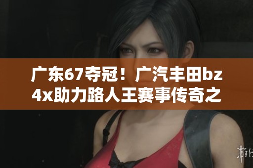 广东67夺冠！广汽丰田bz4x助力路人王赛事传奇之旅
