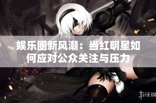 娱乐圈新风潮：当红明星如何应对公众关注与压力