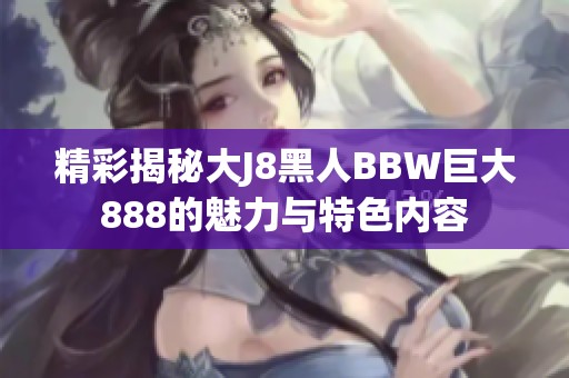 精彩揭秘大J8黑人BBW巨大888的魅力与特色内容