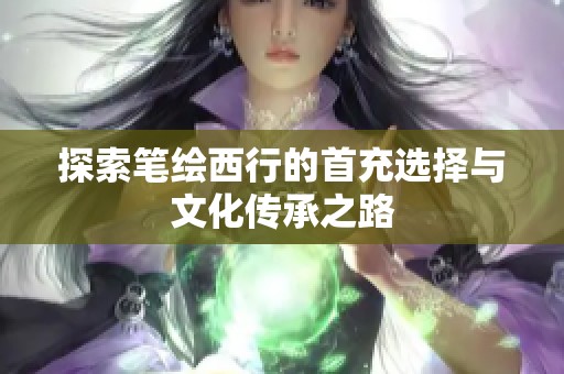 探索笔绘西行的首充选择与文化传承之路
