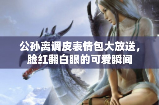 公孙离调皮表情包大放送，脸红翻白眼的可爱瞬间
