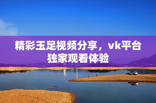 精彩玉足视频分享，vk平台独家观看体验