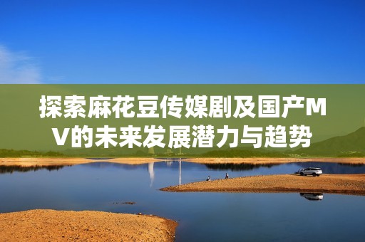 探索麻花豆传媒剧及国产MV的未来发展潜力与趋势