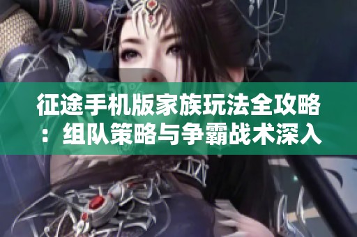 征途手机版家族玩法全攻略：组队策略与争霸战术深入解析