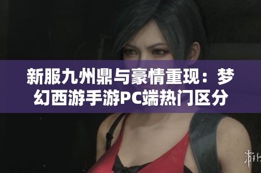 新服九州鼎与豪情重现：梦幻西游手游PC端热门区分析