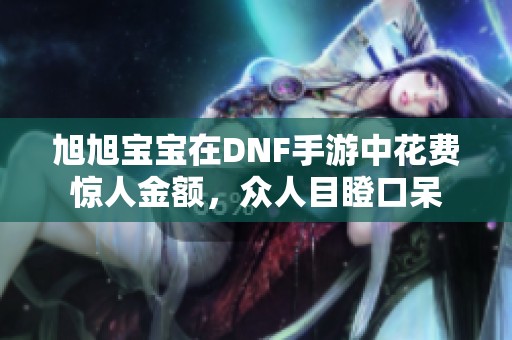 旭旭宝宝在DNF手游中花费惊人金额，众人目瞪口呆