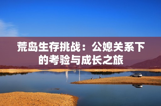 荒岛生存挑战：公媳关系下的考验与成长之旅