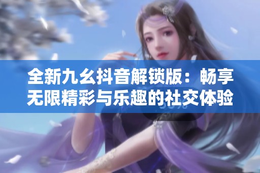 全新九幺抖音解锁版：畅享无限精彩与乐趣的社交体验