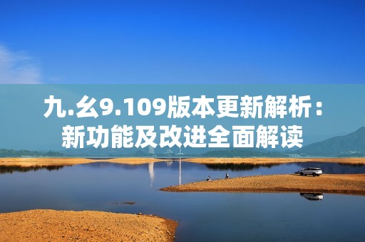 九.幺9.109版本更新解析：新功能及改进全面解读