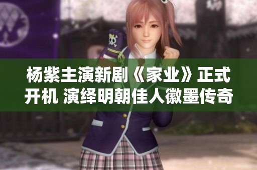 杨紫主演新剧《家业》正式开机 演绎明朝佳人徽墨传奇
