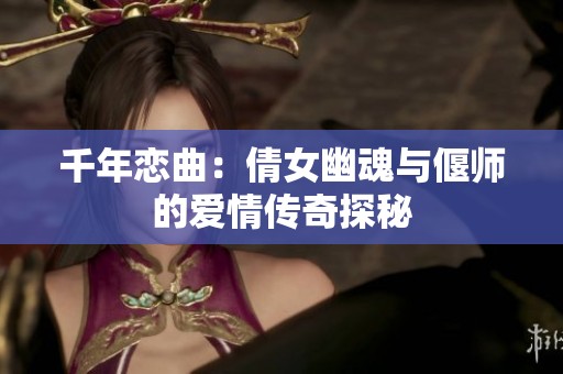 千年恋曲：倩女幽魂与偃师的爱情传奇探秘