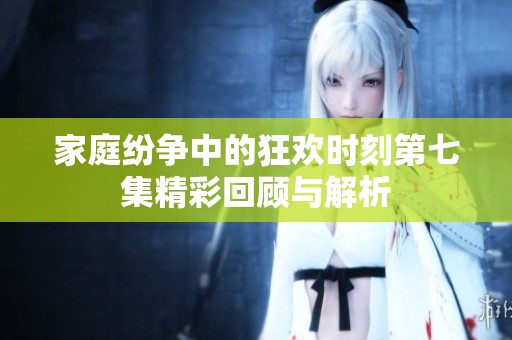 家庭纷争中的狂欢时刻第七集精彩回顾与解析