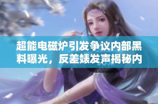 超能电磁炉引发争议内部黑料曝光，反差婊发声揭秘内幕