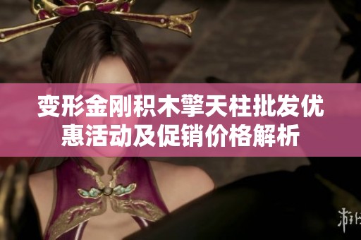 变形金刚积木擎天柱批发优惠活动及促销价格解析