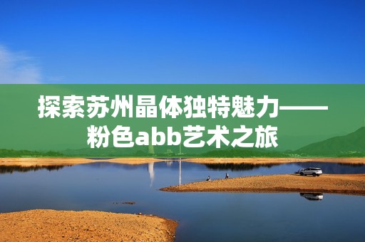 探索苏州晶体独特魅力——粉色abb艺术之旅