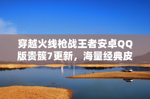 穿越火线枪战王者安卓QQ版贵簇7更新，海量经典皮肤重磅来袭