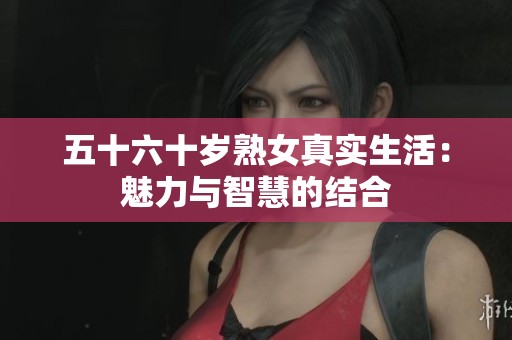 五十六十岁熟女真实生活：魅力与智慧的结合