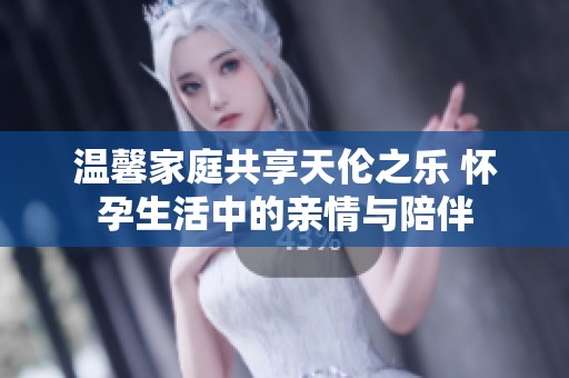 温馨家庭共享天伦之乐 怀孕生活中的亲情与陪伴