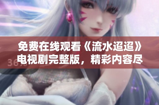 免费在线观看《流水迢迢》电视剧完整版，精彩内容尽在其中