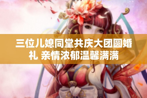 三位儿媳同堂共庆大团圆婚礼 亲情浓郁温馨满满